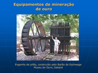 Equipamentos de mineração
        de ouro




Engenho de pilão, construído pelo Barão de Eschwege
              Museu do Ouro, Sabará
 