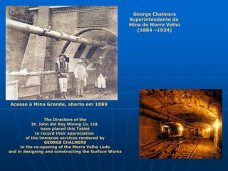 George Chalmers
                                                      Superintendente da
                                                      Mina do Morro Velho
                                                         (1884 –1924)




Acesso à Mina Grande, aberto em 1889


                  The Directors of the
           St. John del Rey Mining Co. Ltd.
                have placed this Tablet
             to record their appreciation
        of the immense services rendered by
                  GEORGE CHALMERS
     in the re-opening of the Morro Velho Lode
and in designing and constructing the Surface Works
 