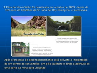 A Mina do Morro Velho foi desativada em outubro de 2003, depois de
 169 anos de trabalhos da St. John del Rey Mining Co. e sucessoras.




               Cava da Mina Velha




Após o processo de decomissionamento está previsto a implantação
de um centro de convenções, um pólo joalheiro e ainda a abertura de
uma parte da mina para visitação.
 