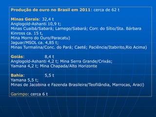 Produção de ouro no Brasil em 2011: cerca de 62 t

Minas Gerais: 32,4 t
Anglogold-Ashanti 10,9 t;
Minas Cuaibá/Sabará; Lamego/Sabará; Corr. do Sítio/Sta. Bárbara
Kinross ca. 15 t,
Mina Morro do Ouro/Paracatu)
Jaguar/MSOL ca. 4,85 t;
Minas Turmalina/Conc. do Pará; Caeté; Paciência/Itabirito,Rio Acima)

Goiás:          8,4 t
Anglogold-Ashanti 4,2 t; Mina Serra Grande/Crixás;
Yamana 4,2 t; Mina Chapada/Alto Horizonte

Bahia:          5,5 t
Yamana 5,5 t;
Minas de Jacobina e Fazenda Brasileira/Teofilândia, Marrocas, Araci)

Garimpo: cerca 6 t
 