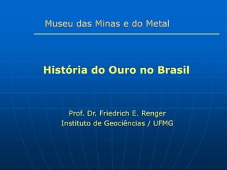 Museu das Minas e do Metal




História do Ouro no Brasil



     Prof. Dr. Friedrich E. Renger
   Instituto de Geociências / UFMG
 