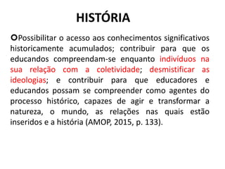 HISTÓRIA
Possibilitar o acesso aos conhecimentos significativos
historicamente acumulados; contribuir para que os
educandos compreendam-se enquanto indivíduos na
sua relação com a coletividade; desmistificar as
ideologias; e contribuir para que educadores e
educandos possam se compreender como agentes do
processo histórico, capazes de agir e transformar a
natureza, o mundo, as relações nas quais estão
inseridos e a história (AMOP, 2015, p. 133).
10
 