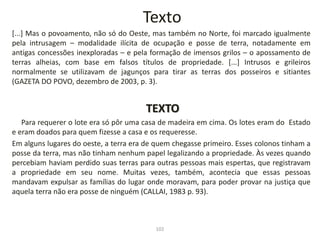 Texto
[...] Mas o povoamento, não só do Oeste, mas também no Norte, foi marcado igualmente
pela intrusagem – modalidade ilícita de ocupação e posse de terra, notadamente em
antigas concessões inexploradas – e pela formação de imensos grilos – o apossamento de
terras alheias, com base em falsos títulos de propriedade. [...] Intrusos e grileiros
normalmente se utilizavam de jagunços para tirar as terras dos posseiros e sitiantes
(GAZETA DO POVO, dezembro de 2003, p. 3).
TEXTO
Para requerer o lote era só pôr uma casa de madeira em cima. Os lotes eram do Estado
e eram doados para quem fizesse a casa e os requeresse.
Em alguns lugares do oeste, a terra era de quem chegasse primeiro. Esses colonos tinham a
posse da terra, mas não tinham nenhum papel legalizando a propriedade. Às vezes quando
percebiam haviam perdido suas terras para outras pessoas mais espertas, que registravam
a propriedade em seu nome. Muitas vezes, também, acontecia que essas pessoas
mandavam expulsar as famílias do lugar onde moravam, para poder provar na justiça que
aquela terra não era posse de ninguém (CALLAI, 1983 p. 93).
102
 