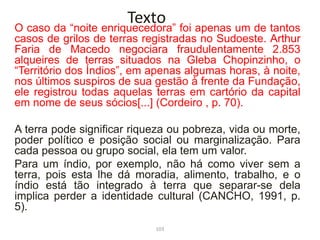O caso da “noite enriquecedora” foi apenas um de tantos
casos de grilos de terras registradas no Sudoeste. Arthur
Faria de Macedo negociara fraudulentamente 2.853
alqueires de terras situados na Gleba Chopinzinho, o
“Território dos Índios”, em apenas algumas horas, à noite,
nos últimos suspiros de sua gestão à frente da Fundação,
ele registrou todas aquelas terras em cartório da capital
em nome de seus sócios[...] (Cordeiro , p. 70).
A terra pode significar riqueza ou pobreza, vida ou morte,
poder político e posição social ou marginalização. Para
cada pessoa ou grupo social, ela tem um valor.
Para um índio, por exemplo, não há como viver sem a
terra, pois esta lhe dá moradia, alimento, trabalho, e o
índio está tão integrado à terra que separar-se dela
implica perder a identidade cultural (CANCHO, 1991, p.
5).
Texto
103
 