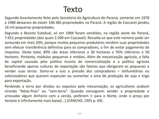 Texto
Segundo levantamento feito pela Secretaria da Agricultura do Paraná, somente em 1970
a 1980 deixaram de existir 100.385 propriedades no Paraná. A região de Cascavel perdeu
16 mil pequenas propriedades.
Segundo a Receita Estadual, só em 1984 foram vendidas, na região oeste do Paraná,
7.651 propriedades (das quais 3.200 em Cascavel). Ressalta-se que este número pode ser
acrescido em mais 20%, porque muitos pequenos produtores vendem suas propriedades
sem efetuar transferência definitiva para os compradores, a fim de evitar pagamento de
impostos. Deste total, 89% são áreas inferiores a 30 hectares e 95% inferiores a 50
hectares. Portanto, módulos pequenos e médios. Além de mecanização agrícola, a falta
de capital causada pela política incerta de comercialização e a política agrícola
beneficiando apenas culturas de exportação são fatores que obrigaram os pequenos a
vender suas terras. Soma-se a isso a pressão dos compradores – latifundiários ou
colonizadores que querem especular ou aumentar a área de produção de soja e trigo
para exportação.
Perdendo a terra por dívidas ou expulsos pela mecanização, os agricultores acabam
virando “bóias-frias” ou “sem-terra”. Quando conseguem vender a propriedade e
arrecadar algum dinheiro com a venda, preferem ir para o Norte, onde o preço por
hectare é infinitamente mais baixo[...] (CANCHO, 1991 p. 69).
104
 