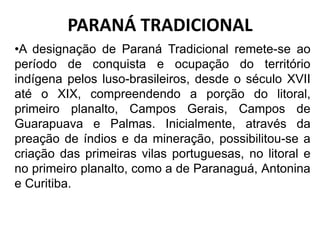 •A designação de Paraná Tradicional remete-se ao
período de conquista e ocupação do território
indígena pelos luso-brasileiros, desde o século XVII
até o XIX, compreendendo a porção do litoral,
primeiro planalto, Campos Gerais, Campos de
Guarapuava e Palmas. Inicialmente, através da
preação de índios e da mineração, possibilitou-se a
criação das primeiras vilas portuguesas, no litoral e
no primeiro planalto, como a de Paranaguá, Antonina
e Curitiba.
PARANÁ TRADICIONAL
 