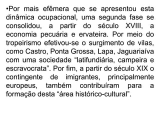 •Por mais efêmera que se apresentou esta
dinâmica ocupacional, uma segunda fase se
consolidou, a partir do século XVIII, a
economia pecuária e ervateira. Por meio do
tropeirismo efetivou-se o surgimento de vilas,
como Castro, Ponta Grossa, Lapa, Jaguariaíva
com uma sociedade “latifundiária, campeira e
escravocrata”. Por fim, a partir do século XIX o
contingente de imigrantes, principalmente
europeus, também contribuíram para a
formação desta “área histórico-cultural”.
 