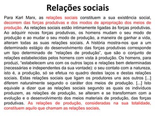 Para Karl Marx, as relações sociais constituem a sua existência social,
decorrem das forças produtivas e dos modos de apropriação dos meios de
produção. As relações sociais estão intimamente ligadas às forças produtivas.
Ao adquirir novas forças produtivas, os homens mudam o seu modo de
produção e ao mudar o seu modo de produção, a maneira de ganhar a vida,
alteram todas as suas relações sociais. A história mostra-nos que a um
determinado estágio do desenvolvimento das forças produtivas corresponde
um tipo determinado de “relações de produção”, que são o conjunto de
relações estabelecidas pelos homens com vista à produção. Os homens, para
produzi, “estabelecem uns com os outros laços e relações bem determinadas
(necessárias e independentes da sua vontade): o seu contato com a natureza,
isto é, a produção, só se efetua no quadro destes laços e destas relações
sociais. Estas relações sociais que ligam os produtores uns aos outros [...]
diferem naturalmente segundo o caráter dos meios de produção. [...] Isto
equivale a dizer que as relações sociais segundo as quais os indivíduos
produzem, as relações de produção, se alteram e se transformam com a
evolução e o desenvolvimento dos meios materiais de produção, das forças
produtivas. As relações de produção, consideradas na sua totalidade,
constituem aquilo que chamam as relações sociais.
Relações sociais
 