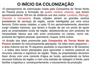 O INÍCIO DA COLONIZAÇÃO
•O planejamento de colonização criado pela Companhia de Terras Norte
do Paraná previa a formação de quatro núcleos urbanos, que teriam
aproximadamente 100 km de distância uns dos outros: Londrina, Maringá,
Cianorte e Umuarama. Essas cidades seriam os grandes centros
prestadores de serviços da região, sendo interligadas por uma única
ferrovia. Entre essas cidades, a cada 15 km aproximadamente, deveriam
surgir cidades menores, que teriam a função de ser um ponto de apoio
para as propriedades rurais da região, abastecendo-as com produtos de
necessidade básica que não eram produzidos no campo, como sal,
produtos de higiene pessoal, querosene, roupas, entre outros.
•A divisão dos lotes promovida pela Companhia de Terras Norte do
Paraná também foi minuciosamente planejada. Os lotes eram pequenos –
a área máxima era de 15 alqueires paulistas (o equivalente a 36 hectares)
-, e todos eles foram planejados para aproveitar o máximo possível os
recursos naturais e logísticos da região. Todas as propriedades deveriam
fazer divisa com uma corrente d‟água ao fundo, aproveitando os fartos
recursos hídricos da região; e com uma estrada de rodagem à frente, para
facilitar a logística e, consequentemente, o escoamento da produção.
 