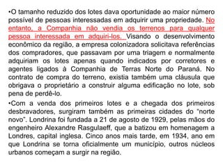•O tamanho reduzido dos lotes dava oportunidade ao maior número
possível de pessoas interessadas em adquirir uma propriedade. No
entanto, a Companhia não vendia os terrenos para qualquer
pessoa interessada em adquiri-los. Visando o desenvolvimento
econômico da região, a empresa colonizadora solicitava referências
dos compradores, que passavam por uma triagem e normalmente
adquiriam os lotes apenas quando indicados por corretores e
agentes ligados à Companhia de Terras Norte do Paraná. No
contrato de compra do terreno, existia também uma cláusula que
obrigava o proprietário a construir alguma edificação no lote, sob
pena de perdê-lo.
•Com a venda dos primeiros lotes e a chegada dos primeiros
desbravadores, surgiram também as primeiras cidades do “norte
novo”. Londrina foi fundada a 21 de agosto de 1929, pelas mãos do
engenheiro Alexandre Rasgulaeff, que a batizou em homenagem a
Londres, capital inglesa. Cinco anos mais tarde, em 1934, ano em
que Londrina se torna oficialmente um município, outros núcleos
urbanos começam a surgir na região.
 