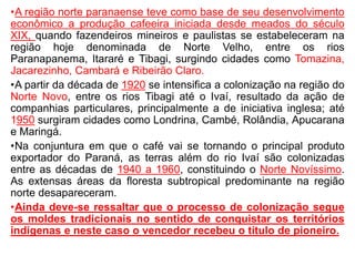 •A região norte paranaense teve como base de seu desenvolvimento
econômico a produção cafeeira iniciada desde meados do século
XIX, quando fazendeiros mineiros e paulistas se estabeleceram na
região hoje denominada de Norte Velho, entre os rios
Paranapanema, Itararé e Tibagi, surgindo cidades como Tomazina,
Jacarezinho, Cambará e Ribeirão Claro.
•A partir da década de 1920 se intensifica a colonização na região do
Norte Novo, entre os rios Tibagi até o Ivaí, resultado da ação de
companhias particulares, principalmente a de iniciativa inglesa; até
1950 surgiram cidades como Londrina, Cambé, Rolândia, Apucarana
e Maringá.
•Na conjuntura em que o café vai se tornando o principal produto
exportador do Paraná, as terras além do rio Ivaí são colonizadas
entre as décadas de 1940 a 1960, constituindo o Norte Novíssimo.
As extensas áreas da floresta subtropical predominante na região
norte desapareceram.
•Ainda deve-se ressaltar que o processo de colonização segue
os moldes tradicionais no sentido de conquistar os territórios
indígenas e neste caso o vencedor recebeu o título de pioneiro.
 