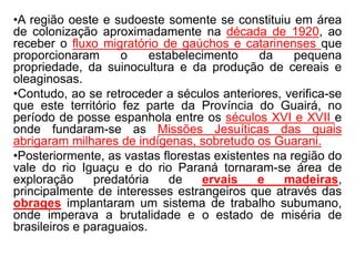 •A região oeste e sudoeste somente se constituiu em área
de colonização aproximadamente na década de 1920, ao
receber o fluxo migratório de gaúchos e catarinenses que
proporcionaram o estabelecimento da pequena
propriedade, da suinocultura e da produção de cereais e
oleaginosas.
•Contudo, ao se retroceder a séculos anteriores, verifica-se
que este território fez parte da Província do Guairá, no
período de posse espanhola entre os séculos XVI e XVII e
onde fundaram-se as Missões Jesuíticas das quais
abrigaram milhares de indígenas, sobretudo os Guarani.
•Posteriormente, as vastas florestas existentes na região do
vale do rio Iguaçu e do rio Paraná tornaram-se área de
exploração predatória de ervais e madeiras,
principalmente de interesses estrangeiros que através das
obrages implantaram um sistema de trabalho subumano,
onde imperava a brutalidade e o estado de miséria de
brasileiros e paraguaios.
 