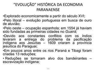 •Explorado economicamente a partir do século XVI;
•Pelo litoral – evolução portuguesa em busca de ouro
de aluvião;
•Pelo oeste – ocupação espanhola; em 1554 já haviam
sido fundadas as primeiras cidades no Guairá;
•Devido aos constantes conflitos com os índios
levaram a entrega do problema da pacificação
indígena aos Jesuítas – 1609 criaram a província
jesuítica do Paraguai;
•Em poucos anos entre os rios Paraná e Tibagi foram
criadas 13 reduções;
• Reduções se tornaram alvo dos bandeirantes –
escravização indígena;
“EVOLUÇÃO” HISTÓRICA DA ECONOMIA
PARANAENSE
117
 