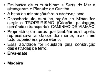 • Em busca de ouro subiram a Serra do Mar e
alcançaram o Planalto de Curitiba
• A base da mineração fora o escravagismo
• Descoberta de ouro na região de Minas fez
surgir o TROPEIRISMO (Criação, pastagem,
comércio e transporte). CAMINHO DE VIAMÃO
• Proprietário de terras que também era tropeiro
representava a classe dominante, mas nem
todo tropeiro era proprietário.
• Essa atividade foi liquidada pela construção
das estradas de ferro.
• Erva-mate
• Madeira
118
 