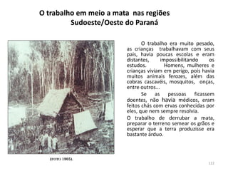 O trabalho em meio a mata nas regiões
Sudoeste/Oeste do Paraná
O trabalho era muito pesado,
as crianças trabalhavam com seus
pais, havia poucas escolas e eram
distantes, impossibilitando os
estudos. Homens, mulheres e
crianças viviam em perigo, pois havia
muitos animais ferozes, além das
cobras cascavéis, mosquitos, onças,
entre outros...
Se as pessoas ficassem
doentes, não havia médicos, eram
feitos chás com ervas conhecidas por
eles, que nem sempre resolvia.
O trabalho de derrubar a mata,
preparar o terreno semear os grãos e
esperar que a terra produzisse era
bastante árduo.
(FOTO 1905).
122
 