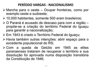PERÍODO VARGAS - NACIONALISMO
 Marcha para o oeste – Ocupar fronteiras, como por
exemplo oeste e sudoeste;
 10.000 habitantes, somente 500 eram brasileiros;
 O Paraná é acusado de descaso para com a região –
propõe-se a criação do território Federal do Iguaçu
para garantir a nacionalização;
 Em 1943 é criado o Território Federal do Iguaçu;
 Havia também outras intenções: abrir espaço para o
excedente populacional do RS;
 Com a queda de Getúlio em 1945 as elites
paranaenses trataram de recuperar o território e sua
dissolução foi aprovada numa disposição transitória
da Constituição de 1946.
124
 