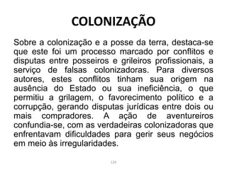 Sobre a colonização e a posse da terra, destaca-se
que este foi um processo marcado por conflitos e
disputas entre posseiros e grileiros profissionais, a
serviço de falsas colonizadoras. Para diversos
autores, estes conflitos tinham sua origem na
ausência do Estado ou sua ineficiência, o que
permitiu a grilagem, o favorecimento político e a
corrupção, gerando disputas jurídicas entre dois ou
mais compradores. A ação de aventureiros
confundia-se, com as verdadeiras colonizadoras que
enfrentavam dificuldades para gerir seus negócios
em meio às irregularidades.
COLONIZAÇÃO
129
 