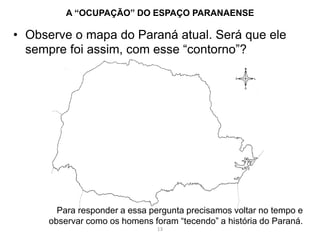 • Observe o mapa do Paraná atual. Será que ele
sempre foi assim, com esse “contorno”?
A “OCUPAÇÃO” DO ESPAÇO PARANAENSE
Para responder a essa pergunta precisamos voltar no tempo e
observar como os homens foram “tecendo” a história do Paraná.
13
 