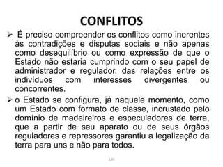  É preciso compreender os conflitos como inerentes
às contradições e disputas sociais e não apenas
como desequilíbrio ou como expressão de que o
Estado não estaria cumprindo com o seu papel de
administrador e regulador, das relações entre os
indivíduos com interesses divergentes ou
concorrentes.
 o Estado se configura, já naquele momento, como
um Estado com formato de classe, incrustado pelo
domínio de madeireiros e especuladores de terra,
que a partir de seu aparato ou de seus órgãos
reguladores e repressores garantiu a legalização da
terra para uns e não para todos.
CONFLITOS
130
 