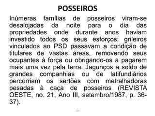 Inúmeras famílias de posseiros viram-se
desalojadas da noite para o dia das
propriedades onde durante anos haviam
investido todos os seus esforços: grileiros
vinculados ao PSD passavam a condição de
titulares de vastas áreas, removendo seus
ocupantes à força ou obrigando-os a pagarem
mais uma vez pela terra. Jagunços a soldo de
grandes companhias ou de latifundiários
percorriam os sertões com metralhadoras
pesadas à caça de posseiros (REVISTA
OESTE, no. 21, Ano III, setembro/1987, p. 36-
37).
POSSEIROS
131
 
