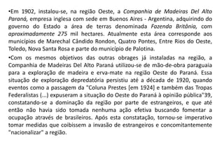 •Em 1902, instalou-se, na região Oeste, a Companhia de Madeiras Del Alto
Paraná, empresa inglesa com sede em Buenos Aires - Argentina, adquirindo do
governo do Estado a área de terras denominada Fazenda Britânia, com
aproximadamente 275 mil hectares. Atualmente esta área corresponde aos
municípios de Marechal Cândido Rondon, Quatro Pontes, Entre Rios do Oeste,
Toledo, Nova Santa Rosa e parte do município de Palotina.
•Com os mesmos objetivos das outras obrages já instaladas na região, a
Companhia de Madeiras Del Alto Paraná utilizou-se de mão-de-obra paraguaia
para a exploração de madeira e erva-mate na região Oeste do Paraná. Essa
situação de exploração depredatória persistiu até a década de 1920, quando
eventos como a passagem da "Coluna Prestes [em 1924] e também das Tropas
Federalistas (...) expuseram a situação do Oeste do Paraná à opinião pública"39,
constatando-se a dominação da região por parte de estrangeiros, e que até
então não havia sido tomada nenhuma ação efetiva buscando fomentar a
ocupação através de brasileiros. Após esta constatação, tornou-se imperativo
tomar medidas que coibissem a invasão de estrangeiros e concomitantemente
"nacionalizar" a região.
 