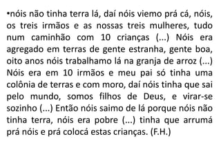 •nóis não tinha terra lá, daí nóis viemo prá cá, nóis,
os treis irmãos e as nossas treis mulheres, tudo
num caminhão com 10 crianças (...) Nóis era
agregado em terras de gente estranha, gente boa,
oito anos nóis trabalhamo lá na granja de arroz (...)
Nóis era em 10 irmãos e meu pai só tinha uma
colônia de terras e com moro, daí nóis tinha que sai
pelo mundo, somos filhos de Deus, e virar-se
sozinho (...) Então nóis saimo de lá porque nóis não
tinha terra, nóis era pobre (...) tinha que arrumá
prá nóis e prá colocá estas crianças. (F.H.)
 