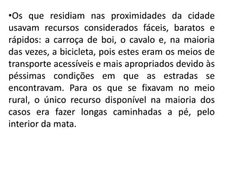 •Os que residiam nas proximidades da cidade
usavam recursos considerados fáceis, baratos e
rápidos: a carroça de boi, o cavalo e, na maioria
das vezes, a bicicleta, pois estes eram os meios de
transporte acessíveis e mais apropriados devido às
péssimas condições em que as estradas se
encontravam. Para os que se fixavam no meio
rural, o único recurso disponível na maioria dos
casos era fazer longas caminhadas a pé, pelo
interior da mata.
 