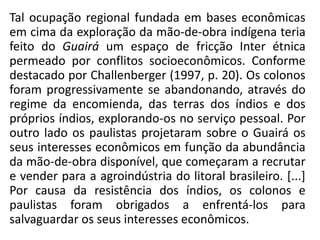 Tal ocupação regional fundada em bases econômicas
em cima da exploração da mão-de-obra indígena teria
feito do Guairá um espaço de fricção Inter étnica
permeado por conflitos socioeconômicos. Conforme
destacado por Challenberger (1997, p. 20). Os colonos
foram progressivamente se abandonando, através do
regime da encomienda, das terras dos índios e dos
próprios índios, explorando-os no serviço pessoal. Por
outro lado os paulistas projetaram sobre o Guairá os
seus interesses econômicos em função da abundância
da mão-de-obra disponível, que começaram a recrutar
e vender para a agroindústria do litoral brasileiro. [...]
Por causa da resistência dos índios, os colonos e
paulistas foram obrigados a enfrentá-los para
salvaguardar os seus interesses econômicos.
 