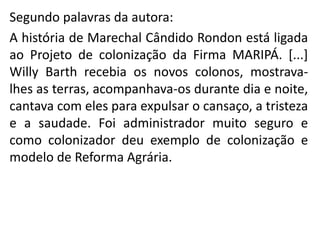 Segundo palavras da autora:
A história de Marechal Cândido Rondon está ligada
ao Projeto de colonização da Firma MARIPÁ. [...]
Willy Barth recebia os novos colonos, mostrava-
lhes as terras, acompanhava-os durante dia e noite,
cantava com eles para expulsar o cansaço, a tristeza
e a saudade. Foi administrador muito seguro e
como colonizador deu exemplo de colonização e
modelo de Reforma Agrária.
 