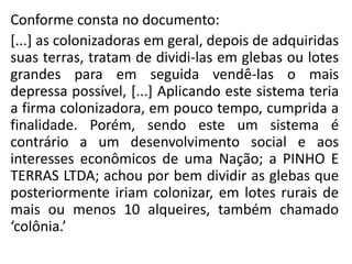 Conforme consta no documento:
[...] as colonizadoras em geral, depois de adquiridas
suas terras, tratam de dividi-las em glebas ou lotes
grandes para em seguida vendê-las o mais
depressa possível, [...] Aplicando este sistema teria
a firma colonizadora, em pouco tempo, cumprida a
finalidade. Porém, sendo este um sistema é
contrário a um desenvolvimento social e aos
interesses econômicos de uma Nação; a PINHO E
TERRAS LTDA; achou por bem dividir as glebas que
posteriormente iriam colonizar, em lotes rurais de
mais ou menos 10 alqueires, também chamado
‘colônia.’
 