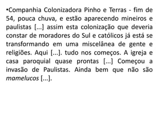 •Companhia Colonizadora Pinho e Terras - fim de
54, pouca chuva, e estão aparecendo mineiros e
paulistas [...] assim esta colonização que deveria
constar de moradores do Sul e católicos já está se
transformando em uma miscelânea de gente e
religiões. Aqui [...]. tudo nos começos. A igreja e
casa paroquial quase prontas [...] Começou a
invasão de Paulistas. Ainda bem que não são
mamelucos [...].
 