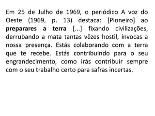 Em 25 de Julho de 1969, o periódico A voz do
Oeste (1969, p. 13) destaca: [Pioneiro] ao
preparares a terra [...] fixando civilizações,
derrubando a mata tantas vêzes hostil, invocas a
nossa presença. Estás colaborando com a terra
que te recebe. Estás contribuindo para o seu
engrandecimento, como irás contribuir sempre
com o seu trabalho certo para safras incertas.
 