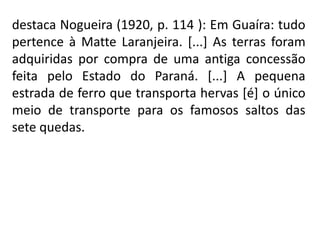 destaca Nogueira (1920, p. 114 ): Em Guaíra: tudo
pertence à Matte Laranjeira. [...] As terras foram
adquiridas por compra de uma antiga concessão
feita pelo Estado do Paraná. [...] A pequena
estrada de ferro que transporta hervas [é] o único
meio de transporte para os famosos saltos das
sete quedas.
 
