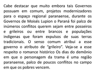 Cabe destacar que muito embora tais Governos
possuam em comum, projetos modernizadores
para o espaço regional paranaense, durante os
Governos de Moisés Lupion o Paraná foi palco de
inúmeros conflitos querem sejam entre posseiros
e grileiros ou entre brancos e populações
indígenas que foram expulsos de suas terras
tradicionais. O senso comum atribui a esse
governo o atributo de “grileiro”. Veja-se a esse
respeito o romance histórico Os dias do demônio
em que o personagem da trama é uma região
paranaense, palco de poucos conflitos no campo
em que os pobres vencem.
 
