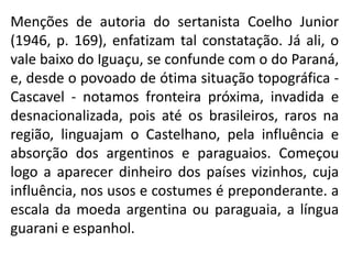 Menções de autoria do sertanista Coelho Junior
(1946, p. 169), enfatizam tal constatação. Já ali, o
vale baixo do Iguaçu, se confunde com o do Paraná,
e, desde o povoado de ótima situação topográfica -
Cascavel - notamos fronteira próxima, invadida e
desnacionalizada, pois até os brasileiros, raros na
região, linguajam o Castelhano, pela influência e
absorção dos argentinos e paraguaios. Começou
logo a aparecer dinheiro dos países vizinhos, cuja
influência, nos usos e costumes é preponderante. a
escala da moeda argentina ou paraguaia, a língua
guarani e espanhol.
 