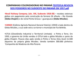 COMPANHIAS COLONIZADORAS NO PARANÁ TEXTOSA REVOLTA
DOS POSSEIROS NO SUDOESTE DO PARANÁ EM 1957.pdf
•Brasil Railway Company. (séc. XIX, Sudoeste 1918-20) – recebeu extensas
glebas em pagamento pela construção da ferrovia Sã oPaulo – Rio Grande
(Gleba Chopim) e do ramal Ponta Grossa – guarapuava (Gleba Missões).
•CANGO (Colônia Agrícola Nacional General Ozório): (1943) criada dentro da
Gleba Missões, a sua sede veio a se tornar o município de Fco Beltrão.
•CITLA (Clevelândia Industrial e Territorial Limitada) e Pinho e Terra. Em
1950, o governo da União vendeu à CITLA toda a gleba Missões e parte da
gleba Chopim. Poucos dias após vendia à Pinho e Terras (Céu Azul) 11.500
alqueires da própria gleba Missões. Vendia também 300.000 pinheiros
`Companhia de Madeiras do Alto Paraná.
169
 