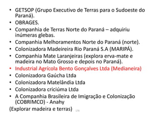 • GETSOP (Grupo Executivo de Terras para o Sudoeste do
Paraná).
• OBRAGES.
• Companhia de Terras Norte do Paraná – adquiriu
inúmeras glebas.
• Companhia Melhoramentos Norte do Paraná (norte).
• Colonizadora Madeireira Rio Paraná S.A (MARIPÁ).
• Companhia Mate Laranjeiras (explora erva-mate e
madeira no Mato Grosso e depois no Paraná).
• Industrial Agrícola Bento Gonçalves Ltda (Medianeira)
• Colonizadora Gaúcha Ltda
• Colonizadora Matelândia Ltda
• Colonizadora criciúma Ltda
• A Companhia Brasileira de Imigração e Colonização
(COBRIMCO) - Anahy
(Explorar madeira e terras) 170
 