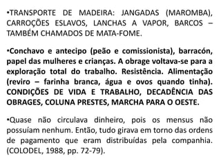 •TRANSPORTE DE MADEIRA: JANGADAS (MAROMBA),
CARROÇÕES ESLAVOS, LANCHAS A VAPOR, BARCOS –
TAMBÉM CHAMADOS DE MATA-FOME.
•Conchavo e antecipo (peão e comissionista), barracón,
papel das mulheres e crianças. A obrage voltava-se para a
exploração total do trabalho. Resistência. Alimentação
(reviro – farinha branca, água e ovos quando tinha).
CONDIÇÕES DE VIDA E TRABALHO, DECADÊNCIA DAS
OBRAGES, COLUNA PRESTES, MARCHA PARA O OESTE.
•Quase não circulava dinheiro, pois os mensus não
possuíam nenhum. Então, tudo girava em torno das ordens
de pagamento que eram distribuídas pela companhia.
(COLODEL, 1988, pp. 72-79).
 