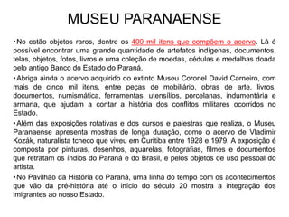 •No estão objetos raros, dentre os 400 mil itens que compõem o acervo. Lá é
possível encontrar uma grande quantidade de artefatos indígenas, documentos,
telas, objetos, fotos, livros e uma coleção de moedas, cédulas e medalhas doada
pelo antigo Banco do Estado do Paraná.
•Abriga ainda o acervo adquirido do extinto Museu Coronel David Carneiro, com
mais de cinco mil itens, entre peças de mobiliário, obras de arte, livros,
documentos, numismática, ferramentas, utensílios, porcelanas, indumentária e
armaria, que ajudam a contar a história dos conflitos militares ocorridos no
Estado.
•Além das exposições rotativas e dos cursos e palestras que realiza, o Museu
Paranaense apresenta mostras de longa duração, como o acervo de Vladimir
Kozák, naturalista tcheco que viveu em Curitiba entre 1928 e 1979. A exposição é
composta por pinturas, desenhos, aquarelas, fotografias, filmes e documentos
que retratam os índios do Paraná e do Brasil, e pelos objetos de uso pessoal do
artista.
•No Pavilhão da História do Paraná, uma linha do tempo com os acontecimentos
que vão da pré-história até o início do século 20 mostra a integração dos
imigrantes ao nosso Estado.
MUSEU PARANAENSE
 