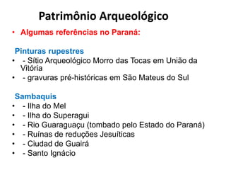 • Algumas referências no Paraná:
Pinturas rupestres
• - Sítio Arqueológico Morro das Tocas em União da
Vitória
• - gravuras pré-históricas em São Mateus do Sul
Sambaquis
• - Ilha do Mel
• - Ilha do Superagui
• - Rio Guaraguaçu (tombado pelo Estado do Paraná)
• - Ruínas de reduções Jesuíticas
• - Ciudad de Guairá
• - Santo Ignácio
Patrimônio Arqueológico
 