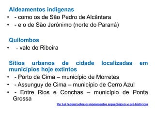Aldeamentos indígenas
• - como os de São Pedro de Alcântara
• - e o de São Jerônimo (norte do Paraná)
Quilombos
• - vale do Ribeira
Sítios urbanos de cidade localizadas em
municípios hoje extintos
• - Porto de Cima – município de Morretes
• - Assunguy de Cima – município de Cerro Azul
• - Entre Rios e Conchas – município de Ponta
Grossa
Ver Lei Federal sobre os monumentos arqueológicos e pré-históricos
 