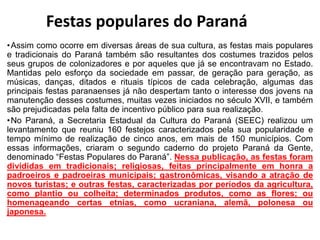 •Assim como ocorre em diversas áreas de sua cultura, as festas mais populares
e tradicionais do Paraná também são resultantes dos costumes trazidos pelos
seus grupos de colonizadores e por aqueles que já se encontravam no Estado.
Mantidas pelo esforço da sociedade em passar, de geração para geração, as
músicas, danças, ditados e rituais típicos de cada celebração, algumas das
principais festas paranaenses já não despertam tanto o interesse dos jovens na
manutenção desses costumes, muitas vezes iniciados no século XVII, e também
são prejudicadas pela falta de incentivo público para sua realização.
•No Paraná, a Secretaria Estadual da Cultura do Paraná (SEEC) realizou um
levantamento que reuniu 160 festejos caracterizados pela sua popularidade e
tempo mínimo de realização de cinco anos, em mais de 150 municípios. Com
essas informações, criaram o segundo caderno do projeto Paraná da Gente,
denominado “Festas Populares do Paraná”. Nessa publicação, as festas foram
divididas em tradicionais; religiosas, feitas principalmente em honra a
padroeiros e padroeiras municipais; gastronômicas, visando a atração de
novos turistas; e outras festas, caracterizadas por períodos da agricultura,
como plantio ou colheita; determinados produtos, como as flores; ou
homenageando certas etnias, como ucraniana, alemã, polonesa ou
japonesa.
Festas populares do Paraná
 