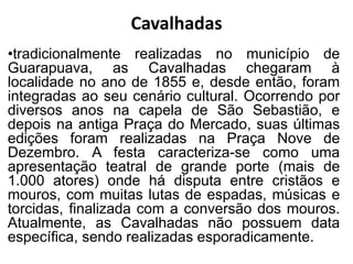 •tradicionalmente realizadas no município de
Guarapuava, as Cavalhadas chegaram à
localidade no ano de 1855 e, desde então, foram
integradas ao seu cenário cultural. Ocorrendo por
diversos anos na capela de São Sebastião, e
depois na antiga Praça do Mercado, suas últimas
edições foram realizadas na Praça Nove de
Dezembro. A festa caracteriza-se como uma
apresentação teatral de grande porte (mais de
1.000 atores) onde há disputa entre cristãos e
mouros, com muitas lutas de espadas, músicas e
torcidas, finalizada com a conversão dos mouros.
Atualmente, as Cavalhadas não possuem data
específica, sendo realizadas esporadicamente.
Cavalhadas
 