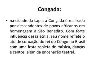 • na cidade da Lapa, a Congada é realizada
por descendentes de povos africanos em
homenagem a São Benedito. Com forte
influência dessa etnia, seu nome reflete o
ato de coroação do rei do Congo no Brasil
com uma festa repleta de música, danças
e cantos, além da encenação teatral.
Congada:
 