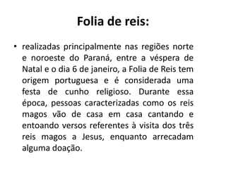 • realizadas principalmente nas regiões norte
e noroeste do Paraná, entre a véspera de
Natal e o dia 6 de janeiro, a Folia de Reis tem
origem portuguesa e é considerada uma
festa de cunho religioso. Durante essa
época, pessoas caracterizadas como os reis
magos vão de casa em casa cantando e
entoando versos referentes à visita dos três
reis magos a Jesus, enquanto arrecadam
alguma doação.
Folia de reis:
 