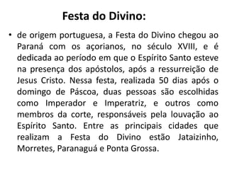 • de origem portuguesa, a Festa do Divino chegou ao
Paraná com os açorianos, no século XVIII, e é
dedicada ao período em que o Espírito Santo esteve
na presença dos apóstolos, após a ressurreição de
Jesus Cristo. Nessa festa, realizada 50 dias após o
domingo de Páscoa, duas pessoas são escolhidas
como Imperador e Imperatriz, e outros como
membros da corte, responsáveis pela louvação ao
Espírito Santo. Entre as principais cidades que
realizam a Festa do Divino estão Jataizinho,
Morretes, Paranaguá e Ponta Grossa.
Festa do Divino:
 