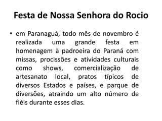 • em Paranaguá, todo mês de novembro é
realizada uma grande festa em
homenagem à padroeira do Paraná com
missas, procissões e atividades culturais
como shows, comercialização de
artesanato local, pratos típicos de
diversos Estados e países, e parque de
diversões, atraindo um alto número de
fiéis durante esses dias.
Festa de Nossa Senhora do Rocio
 