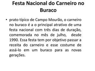• prato típico de Campo Mourão, o carneiro
no buraco é a o principal atrativo de uma
festa nacional com três dias de duração,
comemorada no mês de julho, desde
1990. Essa festa tem por objetivo passar a
receita do carneiro e esse costume de
assá-lo em um buraco para as novas
gerações.
Festa Nacional do Carneiro no
Buraco
 