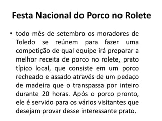 • todo mês de setembro os moradores de
Toledo se reúnem para fazer uma
competição de qual equipe irá preparar a
melhor receita de porco no rolete, prato
típico local, que consiste em um porco
recheado e assado através de um pedaço
de madeira que o transpassa por inteiro
durante 20 horas. Após o porco pronto,
ele é servido para os vários visitantes que
desejam provar desse interessante prato.
Festa Nacional do Porco no Rolete
 