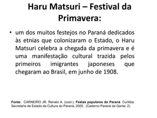 • um dos muitos festejos no Paraná dedicados
às etnias que colonizaram o Estado, o Haru
Matsuri celebra a chegada da primavera e é
uma manifestação cultural trazida pelos
primeiros imigrantes japoneses que
chegaram ao Brasil, em junho de 1908.
Fonte: CARNEIRO JR. Renato A. (coor.). Festas populares do Paraná. Curitiba:
Secretaria de Estado da Cultura do Paraná, 2005. (Caderno Paraná da Gente; 2)
Haru Matsuri – Festival da
Primavera:
 